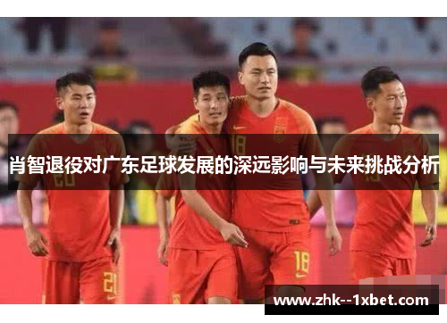 肖智退役对广东足球发展的深远影响与未来挑战分析 肖智退役对广东足球发展的深远影响与未来挑战分析