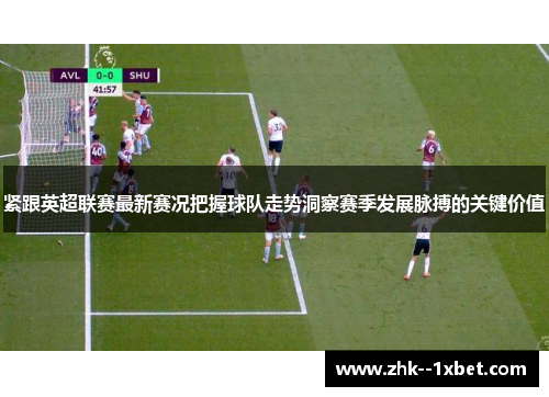 紧跟英超联赛最新赛况把握球队走势洞察赛季发展脉搏的关键价值 紧跟英超联赛最新赛况把握球队走势洞察赛季发展脉搏的关键价值