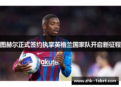 图赫尔正式签约执掌英格兰国家队开启新征程 图赫尔正式签约执掌英格兰国家队开启新征程