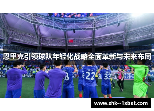 恩里克引领球队年轻化战略全面革新与未来布局 恩里克引领球队年轻化战略全面革新与未来布局