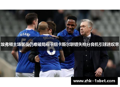 埃弗顿主场苦战仍难破局闷平纽卡斯尔联错失抢分良机引球迷叹息 埃弗顿主场苦战仍难破局闷平纽卡斯尔联错失抢分良机引球迷叹息