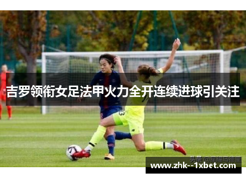 吉罗领衔女足法甲火力全开连续进球引关注