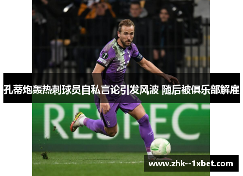 孔蒂炮轰热刺球员自私言论引发风波 随后被俱乐部解雇 孔蒂炮轰热刺球员自私言论引发风波 随后被俱乐部解雇